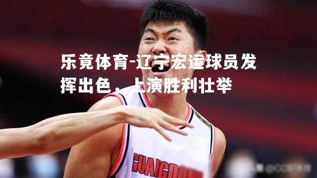 辽宁宏运球员发挥出色，上演胜利壮举