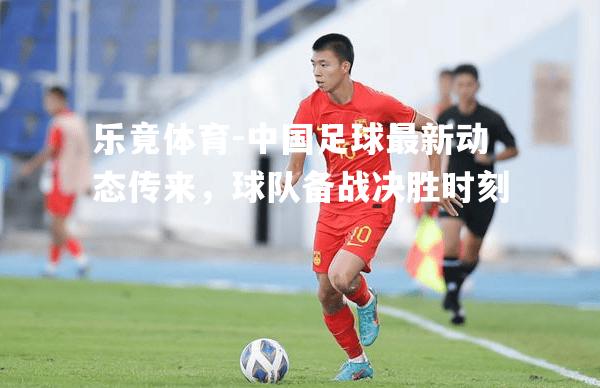 中国足球最新动态传来，球队备战决胜时刻