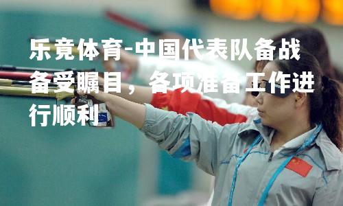 中国代表队备战备受瞩目，各项准备工作进行顺利